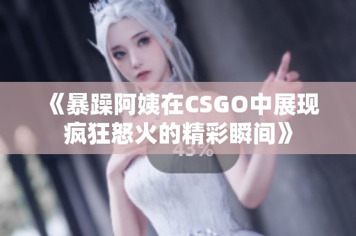 《暴躁阿姨在CSGO中展现疯狂怒火的精彩瞬间》