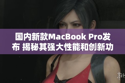 国内新款MacBook Pro发布 揭秘其强大性能和创新功能