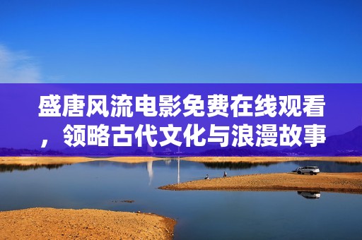 盛唐风流电影免费在线观看，领略古代文化与浪漫故事