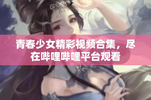 青春少女精彩视频合集，尽在哔哩哔哩平台观看