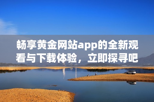 畅享黄金网站app的全新观看与下载体验，立即探寻吧