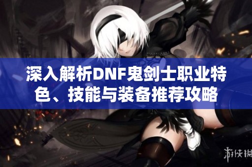 深入解析DNF鬼剑士职业特色、技能与装备推荐攻略