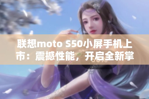 联想moto S50小屏手机上市：震撼性能，开启全新掌中体验！