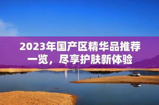 2023年国产区精华品推荐一览，尽享护肤新体验