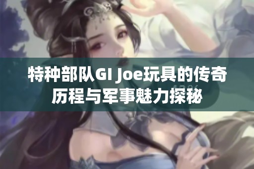 特种部队GI Joe玩具的传奇历程与军事魅力探秘