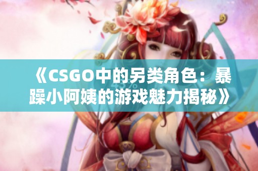 《CSGO中的另类角色：暴躁小阿姨的游戏魅力揭秘》