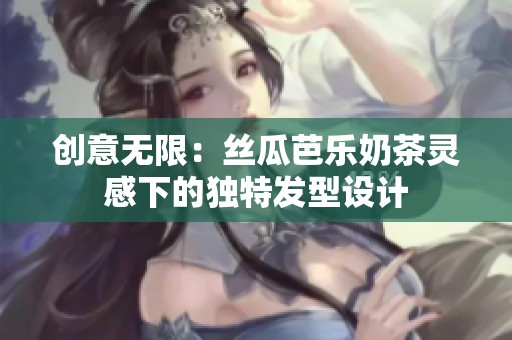 创意无限：丝瓜芭乐奶茶灵感下的独特发型设计