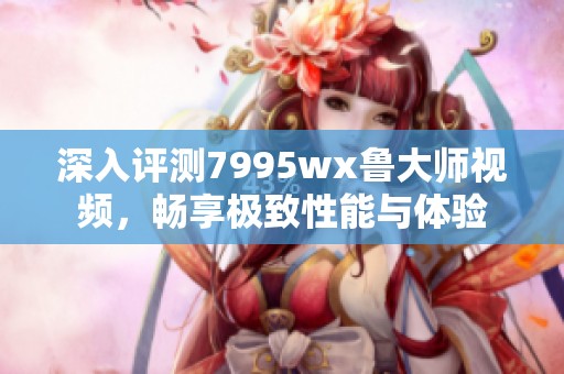 深入评测7995wx鲁大师视频，畅享极致性能与体验