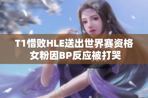 T1惜败HLE送出世界赛资格 女粉因BP反应被打哭