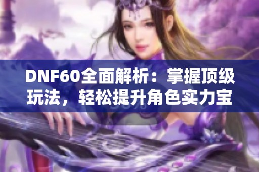 DNF60全面解析：掌握顶级玩法，轻松提升角色实力宝典