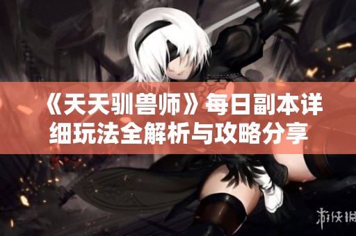 《天天驯兽师》每日副本详细玩法全解析与攻略分享