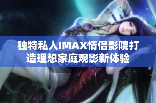 独特私人IMAX情侣影院打造理想家庭观影新体验