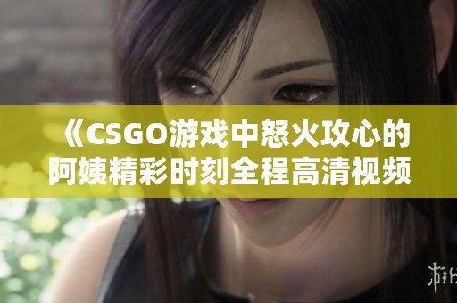 《CSGO游戏中怒火攻心的阿姨精彩时刻全程高清视频》