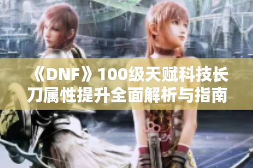 《DNF》100级天赋科技长刀属性提升全面解析与指南