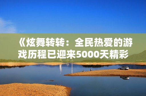 《炫舞转转：全民热爱的游戏历程已迎来5000天精彩时光》