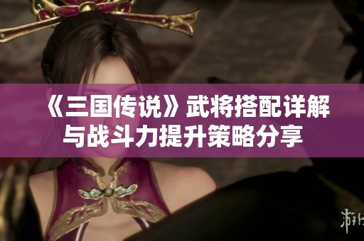 《三国传说》武将搭配详解与战斗力提升策略分享