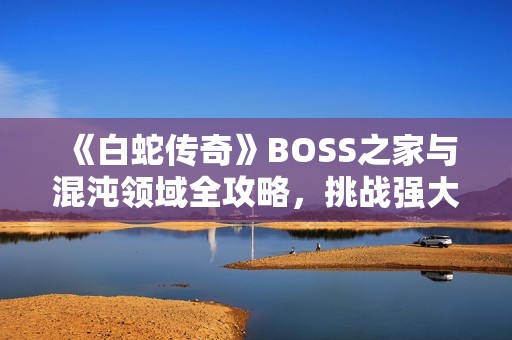 《白蛇传奇》BOSS之家与混沌领域全攻略，挑战强大BOSS赢丰厚奖励