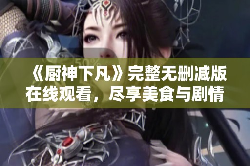 《厨神下凡》完整无删减版在线观看，尽享美食与剧情的视觉盛宴