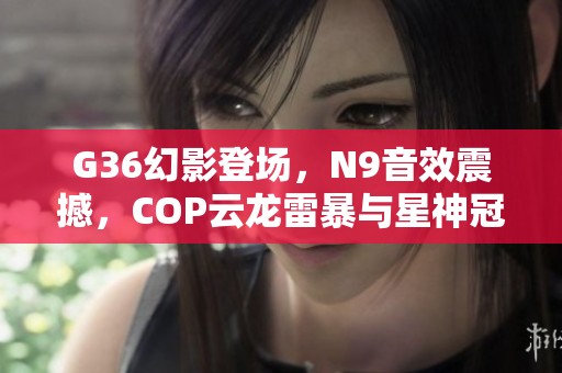 G36幻影登场，N9音效震撼，COP云龙雷暴与星神冠军携手打造极致体验