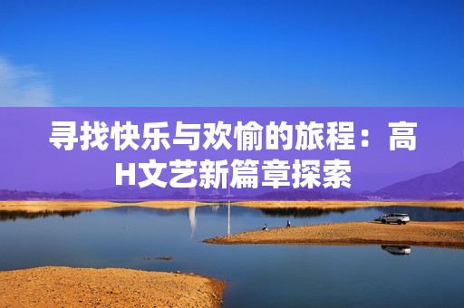 寻找快乐与欢愉的旅程：高H文艺新篇章探索