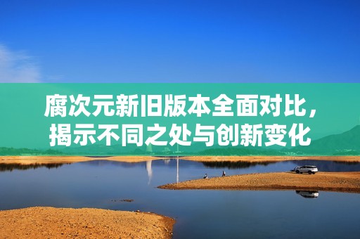 腐次元新旧版本全面对比，揭示不同之处与创新变化