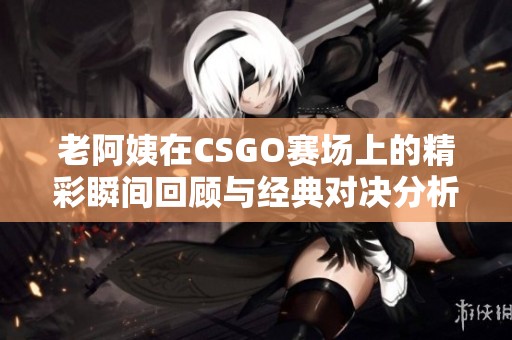 老阿姨在CSGO赛场上的精彩瞬间回顾与经典对决分析