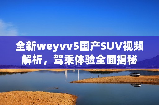 全新weyvv5国产SUV视频解析，驾乘体验全面揭秘