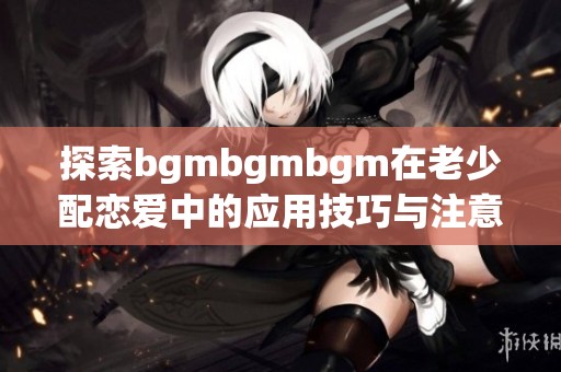 探索bgmbgmbgm在老少配恋爱中的应用技巧与注意事项