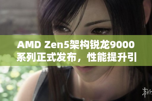 AMD Zen5架构锐龙9000系列正式发布，性能提升引发广泛关注