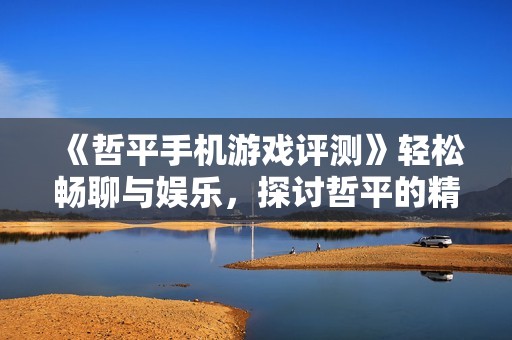 《哲平手机游戏评测》轻松畅聊与娱乐，探讨哲平的精彩与烦恼