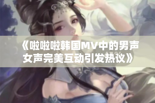 《啦啦啦韩国MV中的男声女声完美互动引发热议》