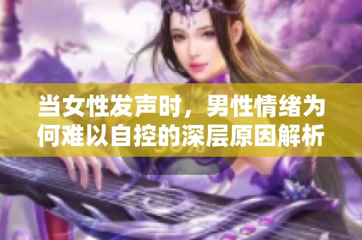 当女性发声时，男性情绪为何难以自控的深层原因解析