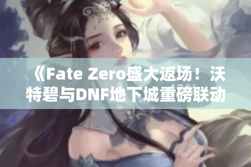 《Fate Zero盛大返场！沃特碧与DNF地下城重磅联动活动解读》