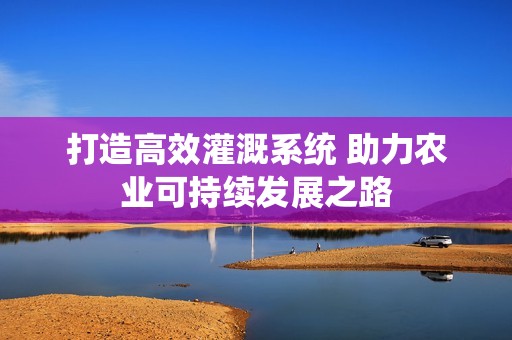 打造高效灌溉系统 助力农业可持续发展之路