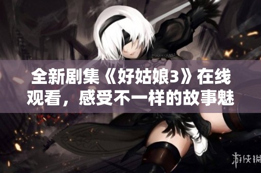 全新剧集《好姑娘3》在线观看，感受不一样的故事魅力