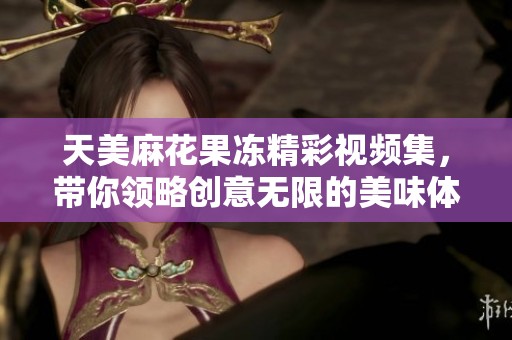 天美麻花果冻精彩视频集，带你领略创意无限的美味体验