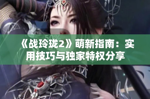 《战玲珑2》萌新指南：实用技巧与独家特权分享