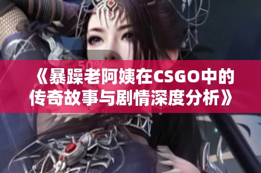 《暴躁老阿姨在CSGO中的传奇故事与剧情深度分析》