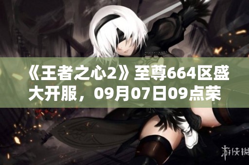 《王者之心2》至尊664区盛大开服，09月07日09点荣耀开启