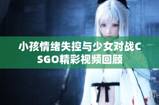 小孩情绪失控与少女对战CSGO精彩视频回顾