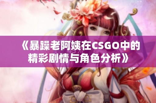 《暴躁老阿姨在CSGO中的精彩剧情与角色分析》