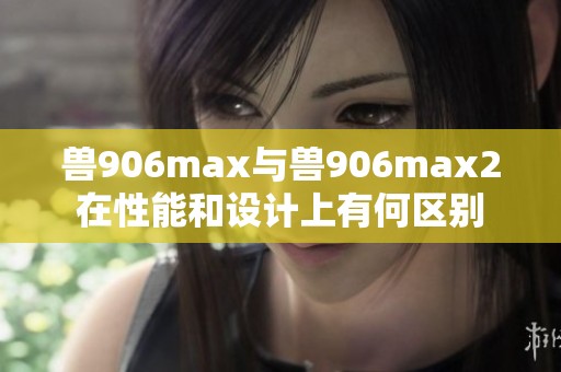 兽906max与兽906max2在性能和设计上有何区别