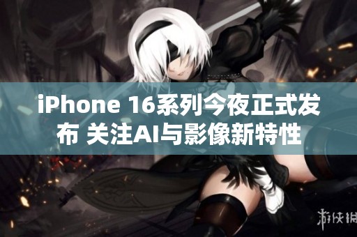 iPhone 16系列今夜正式发布 关注AI与影像新特性