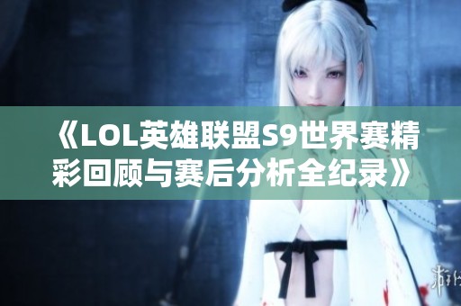 《LOL英雄联盟S9世界赛精彩回顾与赛后分析全纪录》