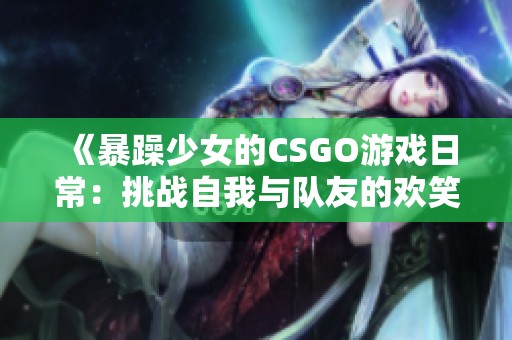 《暴躁少女的CSGO游戏日常：挑战自我与队友的欢笑》