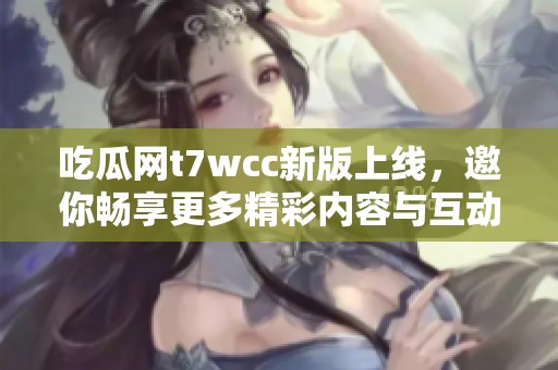 吃瓜网t7wcc新版上线，邀你畅享更多精彩内容与互动体验