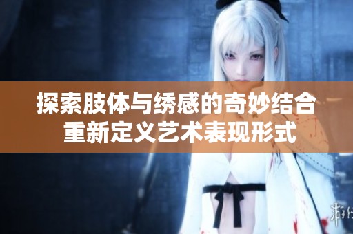 探索肢体与绣感的奇妙结合 重新定义艺术表现形式