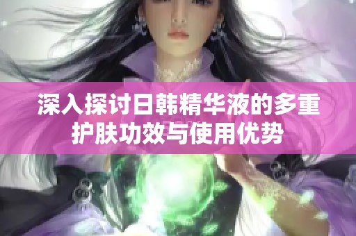 深入探讨日韩精华液的多重护肤功效与使用优势