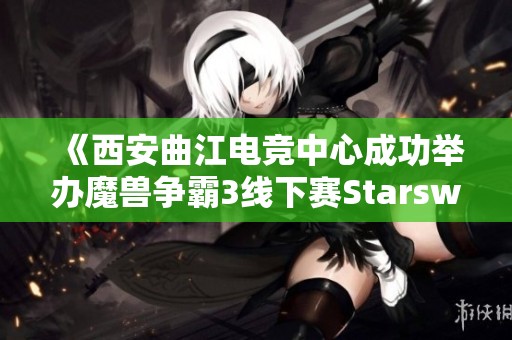 《西安曲江电竞中心成功举办魔兽争霸3线下赛Starswar11盛况回顾》