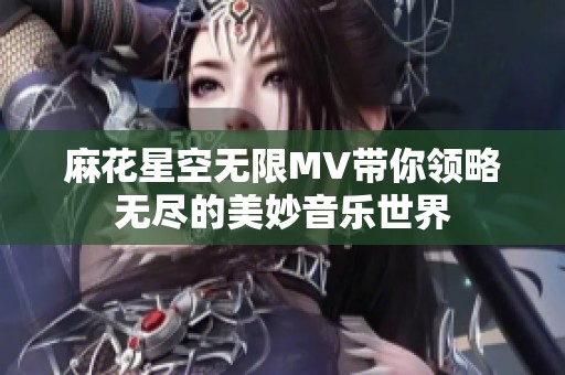 麻花星空无限MV带你领略无尽的美妙音乐世界